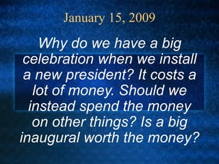 January 15, 2009 Why do we have a big celebration when we install a new president? It costs a lot of money. Should we instead spend the money on other things? Is a big inaugural worth the money?  