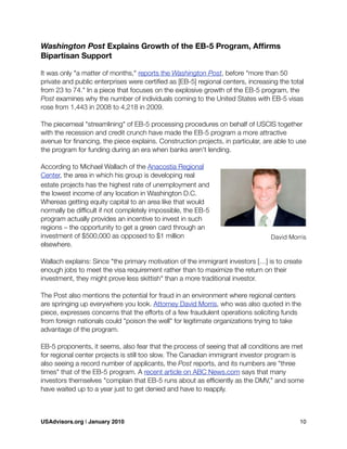 Washington Post Explains Growth of the EB-5 Program, Afﬁrms
Bipartisan Support
It was only "a matter of months," reports the Washington Post, before "more than 50
private and public enterprises were certiﬁed as [EB-5] regional centers, increasing the total
from 23 to 74." In a piece that focuses on the explosive growth of the EB-5 program, the
Post examines why the number of individuals coming to the United States with EB-5 visas
rose from 1,443 in 2008 to 4,218 in 2009.
The piecemeal "streamlining" of EB-5 processing procedures on behalf of USCIS together
with the recession and credit crunch have made the EB-5 program a more attractive
avenue for ﬁnancing, the piece explains. Construction projects, in particular, are able to use
the program for funding during an era when banks aren't lending.
According to Michael Wallach of the Anacostia Regional
Center, the area in which his group is developing real
estate projects has the highest rate of unemployment and
the lowest income of any location in Washington D.C.
Whereas getting equity capital to an area like that would
normally be difﬁcult if not completely impossible, the EB-5
program actually provides an incentive to invest in such
regions – the opportunity to get a green card through an
investment of $500,000 as opposed to $1 million
elsewhere.
Wallach explains: Since "the primary motivation of the immigrant investors […] is to create
enough jobs to meet the visa requirement rather than to maximize the return on their
investment, they might prove less skittish" than a more traditional investor.
The Post also mentions the potential for fraud in an environment where regional centers
are springing up everywhere you look. Attorney David Morris, who was also quoted in the
piece, expresses concerns that the efforts of a few fraudulent operations soliciting funds
from foreign nationals could "poison the well" for legitimate organizations trying to take
advantage of the program.
EB-5 proponents, it seems, also fear that the process of seeing that all conditions are met
for regional center projects is still too slow. The Canadian immigrant investor program is
also seeing a record number of applicants, the Post reports, and its numbers are "three
times" that of the EB-5 program. A recent article on ABC News.com says that many
investors themselves "complain that EB-5 runs about as efﬁciently as the DMV," and some
have waited up to a year just to get denied and have to reapply.
David Morris
USAdvisors.org | January 2010! 10
 