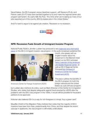 Nevertheless, the EB-5 program enjoys bipartisan support. Jeff Sessions (R-AL) and
Patrick Leahy (D-VT) have even banded together to try and make the regional center pilot
program permanent. As Leahy tells the Post, "At a time when we’re seeing so many of our
jobs exported out of the country, [EB-5] creates jobs in the United States."
And it's hard to argue to be against job creation. Recession or no recession.
NPR: Recession Fuels Growth of Immigrant Investor Program
National Public Radio’s Jennifer Ludden has produced a very balanced and informative
piece on the EB-5 immigrant investor visa program. In the audio broadcast published this
month, she speaks with an
English investor about his
investment in the Marriott Hotel
project run by EB-5 principal
Henry Liebman of the American
Life Seattle Regional Center, as
well as EB-5 Regional Center
Principal Ron Drinkard of
America's Center for Foreign
Investment (ACFI).
The piece outlines the beneﬁts of
the EB-5 program for both the
foreign national and the United
States as a job stimulus program,
but Ludden also mentions its critics, such as Mark Krikorian of the Center for Immigration
Studies, who states that despite safeguards against fraud enacted by USCIS after the
problems with the EB-5 visa program in the 1990s, it would still be possible for fraudulent
petitions to be approved.
Krikorian also believes EB-5 is a way for rich foreigners to simply “buy a green card”.
Muzaffar Chishti of the Migration Policy Institute then notes that the majority of EB-5
investors have been from Asia, predominantly from China, and that despite the recent
upsurge in applicants, the visa program is still widely underutilized.
America's Center for Foreign Investment (ACFI)
USAdvisors.org | January 2010! 11
 