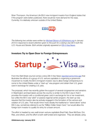 Brian Thompson, the American Life EB-5 visa immigrant investor from England states that
if the program were better publicized, there would be more demand for the visas.
Currently, it is relatively unknown outside of the United States.
The following two articles were written by Michael Gibson of USAdvisors.org in January
2010 in response to recent attention given to the push for a startup visa bill in both the
U.S. House and Senate. Both articles originally appeared on EB-5 Visa News.
Investors Try to Open Door to Foreign Entrepreneurs
From the Wall Street Journal comes a story EB-5 Visa News reported some time ago that
illustrates the efforts of a group of U.S. venture capitalists in organizing a grassroots
movement to modify the EB-5 immigrant investor visa to allow foreign entrepreneurs to
come to the United States under a “start-up” visa program and obtain their U.S. green
card in exchange for creating U.S. jobs.
The proposal, which has recently gotten the support of several congressmen and senators
in Washington and lawmakers across the country is similar to the EB-5 visa in that it
provides the investor with a conditional green card in exchange for his or her investment,
but unlike the EB-5 visa “pilot” or passive regional center program, the start-up visa
requires that the investor also be actively engaged in the formation of the venture and
creation of U.S. jobs. That would mirror more closely the traditional or “stand-alone” active
EB-5 visa, sometimes referred to as the "Million Dollar Green Card," but would allow the
foreign born investor to qualify for entry for a lower amount.
The effort is headed by very well known venture capitalists Brad Feld, Dave McClure, Eric
Ries, and others, and the effort is both well funded and organized. They are already using
USAdvisors.org | January 2010! 12
 