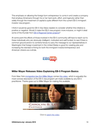 This emphasis on allowing the foreign born entrepreneur to come in and create a company
that employs Americans through his or her hard work, effort, and ingenuity rather than
solely through the investment of capital is quite different from the current EB-5 immigrant
investor visa program.
I think it would be good for EB-5 Visa News readers to consider whether this initiative is
positive or negative. Would it make the EB-5 visa program more inclusive, or might it steal
some of the thunder from EB-5 Regional Center projects?
At some point the efforts of those involved in the EB-5 community will have to reach out to
these individuals who are obviously intelligent, motivated and well funded, to see if there is
common ground and/or to combine forces to carry the message to our representatives in
Washington that foreign investment in the United States is good for creating jobs and
increasing the standard of living for both the immigrant investor/entrepreneur and
American citizens as a whole.
Miller Mayer Releases Video Explaining EB-5 Program Basics
From New York immigration law ﬁrm Miller Mayer comes this video, which is arguably the
most concise description of the EB-5 visa program yet made available by any EB-5
practitioner. Thanks goes out to Miller Mayer for making this available.
Click to watch the video.
USAdvisors.org | January 2010! 14
 