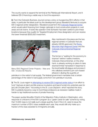 The county wants to expand the terminal at the Plattsburgh International Airport, and it
believes EB-5 ﬁnancing a viable way to fund the expansion.
2. From the Colorado Business Journal comes a story on burgeoning EB-5 efforts in that
state, in particular the latest push by the development group Waveland Ventures to acquire
EB-5 regional center designation. Waveland would form the Colorado Regional Center,
which would solicit ﬁnancing from foreign nationals to fund construction projects in rural
areas and ski towns. It looks like operator Chet Schwartz has been careful to pick these
locations because they qualify for Targeted Employment Area designation and can receive
the lower threshold $500,000 investment.
Also mentioned in the piece are the two
regional centers in Colorado that are
already USCIS-approved: the Rocky
Mountain High Regional Center and the
Colorado Intercontinental Regional
Center.
The former is "waiting for the economy to
improve" before it seeks investors.
Colorado Intercontinental, on the other
hand, is already working on plans to take
downed timber harvested in response to
the local beetle kill plague and process it
into cellulosic biofuel to join corn-based
ethanol in diluting the quantity of
petroleum in the nation's fuel supply. The federal government mandates that a certain
percentage of the nation's fuel supply come from non-petroleum sources.
3. The St. Louis region is attempting to receive EB-5 regional center status in an effort to
fund "startups at plant and life science incubators and [send funds] into potential uses for
[an] old Chrysler plant." According to the St. Louis Dispatch, which reported the story,
EB-5 suddenly became a way to fund these endeavors as recession realities made it
harder to tap traditional sources of private ﬁnancing.
The paper quotes Muzaffar Chishti of the Migration Policy Institute in Washington, who
responds to criticisms of the EB-5 program as a "green cards for sale" scheme by noting
that 10,000 visas is not really such a large quantity. Even if the U.S. were to issue the
maximum number of EB-5 visas available each year, they would still only make up a
fraction of the visas awarded to immigrants annually.
Many EB-5 Regional Center Projects – New and
Old – Involve Ski Resorts.
USAdvisors.org | January 2010! 3
 