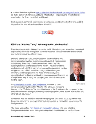 4. A New York state legislator is proposing that his district seek EB-5 regional center status
so that it can invest more in local tourist infrastructure – in particular a hypothetical ski
resort called the Adirondack Club and Resort.
Such a project, as the EB-5 community is well aware, would not be the ﬁrst time an EB-5
regional center was set up to develop a ski resort.
EB-5 the "Hottest Thing" in Immigration Law Practice?
Ever since the recession began, the market for H-1B nonimmigrant work visas has waned
signiﬁcantly, and many immigration law ﬁrms that once considered the H-1B their bread
and butter are singing a different tune.
Demand for the EB-5 visa, which was once so obscure that few
immigration attorneys had experience working with it, has increased
substantially. Many major media publications – including the
Washington Post and Forbes.com this month – have covered the
explosive growth of EB-5 regional centers and the increasing number
of applications for EB-5 visas from foreign national immigrant
investors, and the explanation for those events usually goes
something like this: Bank aren't lending; developers need ﬁnancing for
their projects; they're using the EB-5 program until the banks start
lending again.
An article in this month's Legal Intelligencer, however, quotes
immigration attorney Robert S. Whitehill who attributes increasing
interest in the EB-5 visa to "the diminished value of the American dollar compared to the
euro and the recent emergence of newly wealthy people in China, as well as in Russia and
other oil-rich countries."
While there was still little to no interest in the program until about 2006, by 2008 it was
becoming common to see regional centers represented at immigration conferences, the
Intelligencer reports.
The piece also proﬁles Ron Klasko, an immigration attorney who runs what the
Intelligencer describes as an "immigration boutique" – the Philidelphia law ﬁrm Klasko
Ron Klasko
USAdvisors.org | January 2010! 4
 
