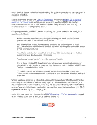 Rulon Stock & Seltzer – who has been traveling the globe to promote the EB-5 program to
interested investors.
Klasko also works directly with CanAm Enterprises, which runs the two EB-5 regional
centers in Pennsylvania as well as one in Hawaii and another in California. CanAm
Enterprises recommends that their investors work through Klasko's ﬁrm, although the
investors are under no obligation to do so.
Comparing the individual EB-5 process to the regional center program, the Intelligencer
again turns to Klasko:
	 Klasko said there are numerous advantages to the regional center EB-5 application
	 process compared to the individual EB-5 process.
	 First and foremost, he said, individual EB-5 applicants are usually required to invest
	 $500,000 more than regional center investors are unless the enterprise is located in a rural
	 or high unemployment area.

 Also, Klasko said, it’s often very difﬁcult for individual EB-5 applicants to prove that their

 investments have directly created 10 new jobs.

 "Most startup companies don’t have 10 employees," he said.
	 And for those individual EB-5 applicants looking to purchase an existing business and
	 restructure it to form an eligible new enterprise, the restrictions imposed by the USCIS have
	 "pretty much made that impossible."
	 "Our rules on expanding existing businesses are pretty tough to meet," Klasko said.
	 "Investors have to show net worth will increase by at least 40 percent, as well as adding 10
	 employees."
While it has been apparent to interested outsiders for the past year (if not longer) that the
EB-5 program has taken off and that many regional center operators are traversing the
glove in search of wealthy investors, what may not be apparent is the profound effect the
program's growth is having on immigration law practice. Many lawyers with no prior EB-5
experience are learning about the program.
Just a little over a year ago, the number of USCIS-approved EB-5 regional centers stood
at 20. Today, a quick look at the USCIS website shows 79.
USAdvisors.org | January 2010! 5
 