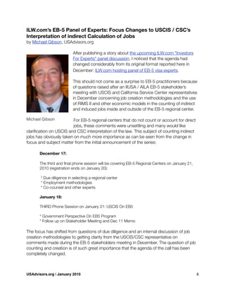 ILW.com’s EB-5 Panel of Experts: Focus Changes to USCIS / CSC’s
Interpretation of indirect Calculation of Jobs
by Michael Gibson, USAdvisors.org
After publishing a story about the upcoming ILW.com "Investors
For Experts" panel discussion, I noticed that the agenda had
changed considerably from its original format reported here in
December: ILW.com hosting panel of EB-5 visa experts.
This should not come as a surprise to EB-5 practitioners because
of questions raised after an IIUSA / AILA EB-5 stakeholder’s
meeting with USCIS and California Service Center representatives
in December concerning job creation methodologies and the use
of RIMS II and other economic models in the counting of indirect
and induced jobs inside and outside of the EB-5 regional center.
For EB-5 regional centers that do not count or account for direct
jobs, these comments were unsettling and many would like
clariﬁcation on USCIS and CSC interpretation of the law. This subject of counting indirect
jobs has obviously taken on much more importance as can be seen from the change in
focus and subject matter from the initial announcement of the series:
	 December 17:
	 The third and ﬁnal phone session will be covering EB-5 Regional Centers on January 21,
	 2010 (registration ends on January 20):
	 * Due diligence in selecting a regional center
	 * Employment methodologies
	 * Co-counsel and other experts
	 January 18:
	 THIRD Phone Session on January 21: USCIS On EB5
	 * Government Perspective On EB5 Program
	 * Follow up on Stakeholder Meeting and Dec 11 Memo
The focus has shifted from questions of due diligence and an internal discussion of job
creation methodologies to getting clarity from the USCIS/CSC representative on
comments made during the EB-5 stakeholders meeting in December. The question of job
counting and creation is of such great importance that the agenda of the call has been
completely changed.
Michael Gibson
USAdvisors.org | January 2010! 6
 