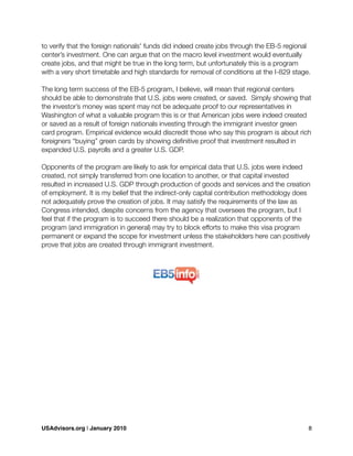to verify that the foreign nationals' funds did indeed create jobs through the EB-5 regional
center’s investment. One can argue that on the macro level investment would eventually
create jobs, and that might be true in the long term, but unfortunately this is a program
with a very short timetable and high standards for removal of conditions at the I-829 stage.
The long term success of the EB-5 program, I believe, will mean that regional centers
should be able to demonstrate that U.S. jobs were created, or saved. Simply showing that
the investor’s money was spent may not be adequate proof to our representatives in
Washington of what a valuable program this is or that American jobs were indeed created
or saved as a result of foreign nationals investing through the immigrant investor green
card program. Empirical evidence would discredit those who say this program is about rich
foreigners “buying” green cards by showing deﬁnitive proof that investment resulted in
expanded U.S. payrolls and a greater U.S. GDP.
Opponents of the program are likely to ask for empirical data that U.S. jobs were indeed
created, not simply transferred from one location to another, or that capital invested
resulted in increased U.S. GDP through production of goods and services and the creation
of employment. It is my belief that the indirect-only capital contribution methodology does
not adequately prove the creation of jobs. It may satisfy the requirements of the law as
Congress intended, despite concerns from the agency that oversees the program, but I
feel that if the program is to succeed there should be a realization that opponents of the
program (and immigration in general) may try to block efforts to make this visa program
permanent or expand the scope for investment unless the stakeholders here can positively
prove that jobs are created through immigrant investment.
USAdvisors.org | January 2010! 8
 