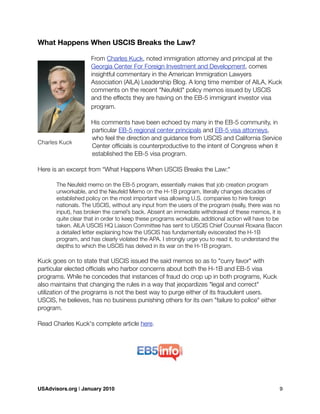 What Happens When USCIS Breaks the Law?
From Charles Kuck, noted immigration attorney and principal at the
Georgia Center For Foreign Investment and Development, comes
insightful commentary in the American Immigration Lawyers
Association (AILA) Leadership Blog. A long time member of AILA, Kuck
comments on the recent "Neufeld" policy memos issued by USCIS
and the effects they are having on the EB-5 immigrant investor visa
program.
His comments have been echoed by many in the EB-5 community, in
particular EB-5 regional center principals and EB-5 visa attorneys,
who feel the direction and guidance from USCIS and California Service
Center ofﬁcials is counterproductive to the intent of Congress when it
established the EB-5 visa program.
Here is an excerpt from “What Happens When USCIS Breaks the Law:"

 The Neufeld memo on the EB-5 program, essentially makes that job creation program

 unworkable, and the Neufeld Memo on the H-1B program, literally changes decades of

 established policy on the most important visa allowing U.S. companies to hire foreign

 nationals. The USCIS, without any input from the users of the program (really, there was no

 input), has broken the camel’s back. Absent an immediate withdrawal of these memos, it is

 quite clear that in order to keep these programs workable, additional action will have to be

 taken. AILA USCIS HQ Liaison Committee has sent to USCIS Chief Counsel Roxana Bacon

 a detailed letter explaining how the USCIS has fundamentally eviscerated the H-1B

 program, and has clearly violated the APA. I strongly urge you to read it, to understand the

 depths to which the USCIS has delved in its war on the H-1B program.
Kuck goes on to state that USCIS issued the said memos so as to "curry favor" with
particular elected ofﬁcials who harbor concerns about both the H-1B and EB-5 visa
programs. While he concedes that instances of fraud do crop up in both programs, Kuck
also maintains that changing the rules in a way that jeopardizes "legal and correct"
utilization of the programs is not the best way to purge either of its fraudulent users.
USCIS, he believes, has no business punishing others for its own "failure to police" either
program.
Read Charles Kuck's complete article here.
Charles Kuck
USAdvisors.org | January 2010! 9
 