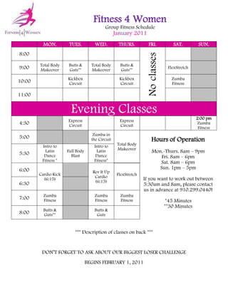 Fitness 4 Women
                                           Group Fitness Schedule
                                                  January 2011
          MON.         TUES.          WED.          THURS.         FRI.            SAT.         SUN.
8:00




                                                                   No classes
        Total Body     Butts &      Total Body      Butts &
9:00    Makeover       Guts**       Makeover        Guts**
                                                                                 FlexStretch

                      Kickbox                       Kickbox                        Zumba
10:00                 Circuit                       Circuit                        Fitness

11:00


                        Evening Classes
                                                                                               2:00 pm
                      Express                       Express
4:30                  Circuit                       Circuit
                                                                                                Zumba
                                                                                                Fitness
                                     Zumba in
5:00                                the Circuit                       Hours of Operation
         Intro to                    Intro to      Total Body
                                                   Makeover
5:30       Latin      Full Body       Latin                           Mon.-Thurs. 8am – 9pm
          Dance         Blast         Dance                               Fri. 8am – 6pm
         Fitness *                   Fitness*                            Sat. 8am – 6pm
6:00                                                                     Sun. 1pm – 5pm
                                     Rev It Up
        Cardio Kick                                FlexStretch
                                      Cardio
          (6:15)
                                      (6:15)
                                                                 If you want to work out between
6:30                                                             5:30am and 8am, please contact
                                                                 us in advance at 910.299.0440!
          Zumba                       Zumba         Zumba
7:00      Fitness                     Fitness       Fitness                      *45 Minutes
                                                                                **30 Minutes
          Butts &                     Butts &
8:00      Guts**                       Guts


                          *** Description of classes on back ***


         DON’T FORGET TO ASK ABOUT OUR BIGGEST LOSER CHALLENGE
                                  BEGINS FEBRUARY 1, 2011
 