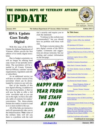 Mitch Daniels - Governor
                                                                                                         Tom Applegate - Director
January 2011                     The Indiana Department of Veterans Affairs Newsletter                                     Edition 2011-1

                                          site’s security and require you to       In This Issue:
    IDVA Update                           click the statement:
                                               “Continue to this website (not      Indiana Guard Troops Return to Heartland..2
     Goes Totally                         recommended.)” but you should            Whitley County Office has landmark
       Digital                            have no problem with those web
                                          sites.
                                                                                   home..............................................................3

                                                                                   Job openings at St.Vincent....... ....................4
      With this issue of the IDVA              We hope everyone enjoys this
Update the Indiana Department of          new digital version of the IDVA          VA Launches Personalized Handbooks........4

Veterans Affairs unveils the first        Update. Comments and sugges-
                                                                                   Veterans Affairs Services (VAS) is NOT the
edition of its totally digital news-      tions are always welcome. See our        VA.................................................................5
letter.                                   mailing and contact information
                                          on the last page.                        American Legion Service Office
      Due to budget constraints we                                                 Relocating.....................................................5
will no longer be offering hard
                                                                                   Disability Evaluation Streamlined................5
copy issues of our periodic news-
letter. The newsletters will be e-                                                 Other State’s Veterans’ Benefits...................6
mailed to all County Veterans’
                                                                                   VA Tests Quicker Access to Medical
Service Officers, veterans’ service                                                records...........................................................6
organizations, legislators and oth-
er subscribers.                                                                    New Location for Indy Vet Center...............7
      As an additional service we                                                  Other Grants and Scholarships.....................7
will have an online version of the
newsletter which can be down-                                                      Free Retreat for Female Veterans.................8
loaded by visitors to our web site.
      One of the benefits of this
new digital offering, in addition to
                                         Happy New                                        House Postpones Debate of
                                                                                   “Women Veterans Bill of Rights”................8

                                                                                            Hoosier Women Veterans’
the cost-saving feature, is that we
will now be able to offer a full
color newsletter and, as you can
                                         Year from                                 Conference....................................................8

                                                                                   State Approving Agency News.....................9
see to the right, we have also add-
ed a table of contents for readers’       the staff                                Improvements to New GI Bill Could Mean
                                                                                   End of Old One.............................................9
convenience. The three-column
format also makes it easier to read
as it is more restful to the eye.          at IDVA                                 Federal Government Holds Forum on Home-
                                                                                   less Veterans...............................................10

      All of the links are interactive                                             Change of Address for Application Subm-
and will automatically take you to
the linked location. Note: some of
                                            and                                    sion to the Army Board for Correction of
                                                                                   Military Records (ABCMR) and the Army
                                                                                   Discharge Review Board (ADRB)..............11
the military links will tell you
there is a problem with the web             SAA!                                   Cold War Certificates still available...........11
                                                                                                     Continued on next page

1                                                  www.in.gov/dva                                                        January 2011
 