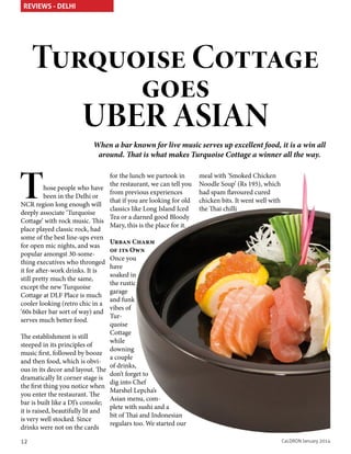 REVIEWS - DELHI

Turquoise Cottage
goes
UBER ASIAN
When a bar known for live music serves up excellent food, it is a win all
around. That is what makes Turquoise Cottage a winner all the way.

T

for the lunch we partook in
the restaurant, we can tell you
hose people who have
from previous experiences
been in the Delhi or
that if you are looking for old
NCR region long enough will
classics like Long Island Iced
deeply associate ‘Turquoise
Tea or a darned good Bloody
Cottage’ with rock music. This
Mary, this is the place for it.
place played classic rock, had
some of the best line-ups even
Urban Charm
for open mic nights, and was
of its Own
popular amongst 30-someOnce you
thing executives who thronged
have
it for after-work drinks. It is
soaked in
still pretty much the same,
the rustic
except the new Turquoise
garage
Cottage at DLF Place is much
and funk
cooler looking (retro chic in a
vibes of
‘60s biker bar sort of way) and
Turserves much better food.
quoise
Cottage
The establishment is still
while
steeped in its principles of
downing
music first, followed by booze
a couple
and then food, which is obviof drinks,
ous in its decor and layout. The
don’t forget to
dramatically lit corner stage is
dig into Chef
the first thing you notice when
Marshel Lepcha’s
you enter the restaurant. The
Asian menu, combar is built like a DJ’s console;
plete with sushi and a
it is raised, beautifully lit and
bit of Thai and Indonesian
is very well stocked. Since
regulars too. We started our
drinks were not on the cards
12

meal with ‘Smoked Chicken
Noodle Soup’ (Rs 195), which
had spam flavoured cured
chicken bits. It went well with
the Thai chilli

CaLDRON January 2014

 