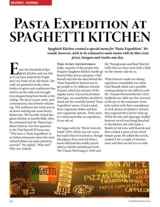 REVIEWS - MUMBAI

Pasta Expedition at

SPAGHETTI KITCHEN

E

Spaghetti Kitchen created a special menu for ‘Pasta Expedition’. We
would, however, stick to its exhaustive main menu with its thin crust
pizza, lasagna and risotto any day.

nter the threshold of Spaghetti Kitchen and you feel
as if you have entered the bright
and cozy home of an old friend. The
walls are painted in lively colors,
bottles of spices and condiments line
shelves on the walls and wrought
iron plaques hang from hooks in the
ceiling. The décor is part rustic, part
contemporary; but entirely welcoming. This ambience just wants you to
sit down and dig into some hearty
Italian fare. We recently visited Spaghetti Kitchen at Inorbit Mall, when
the restaurant had the ‘Pasta Expedition’ festival. Our first question
to the Chef Russell D’Souza was,
“Why have a ‘Pasta Expedition’ in
an Italian restaurant where the most
ordered dishes are pasta and pizza
anyway?” He replied, “Why not?”
Why not, indeed!

16

Time to Get Adventurous
Sadly, majority of the people who
frequent Spaghetti Kitchen hardly go
beyond their pizzas and pasta. Chef
Russell said that the idea behind the
‘Pasta Expedition’ festival was to
get people to try different variants
of pasta, which are not part of the
regular menu. Unconvinced about
that logic, we nonetheless decided to
check out the woefully limited ‘Pasta
Expedition’ menu. It had a salad,
three vegetarian dishes and four
non-vegetarian options. That’s more
of a short jaunt than an expedition,
if you ask us!

the ‘Pomegranate and Basil Martini’
(450) that we chose were both a little
on the sweeter side for us.

What however made our dining
experience remarkable was when
Chef Russell rolled out a portable
cooking station to our table to cook
the ‘Tomato Flavored Ravioli’ (435).
Suddenly our table was the cynosure
of all eyes in the restaurant. Some
kids rushed with their smartphones
to click photos of whatever miracle
they expected the Chef to whip up.
While the feta and asparagus stuffed
beetroot ravioli was being blanched
in the kitchen, the chef made a
We began with the ‘Warm Gnocchi flambé of red wine with flourish and
then cooked a sauce of sun-dried
Salad’ (295), which was not warm
but tepid when it reached us, though tomato paste. He added the ravioli,
cooked it for a couple of minutes
the papaya slices and red lettuce
more and then served it to us with
leaves did lend this mildly spiced
salad a colorful and pleasant look.
The ‘Classic Red Sangria’ (450) and

CaLDRON January 2014

 