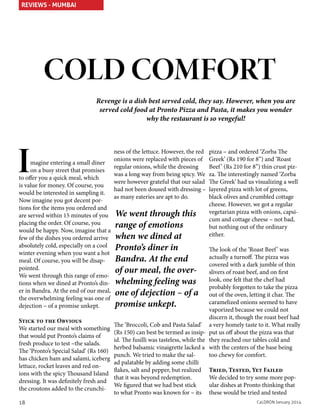 REVIEWS - MUMBAI

COLD COMFORT
Revenge is a dish best served cold, they say. However, when you are
served cold food at Pronto Pizza and Pasta, it makes you wonder
why the restaurant is so vengeful!

I

magine entering a small diner
on a busy street that promises
to offer you a quick meal, which
is value for money. Of course, you
would be interested in sampling it.
Now imagine you got decent portions for the items you ordered and
are served within 15 minutes of you
placing the order. Of course, you
would be happy. Now, imagine that a
few of the dishes you ordered arrive
absolutely cold, especially on a cool
winter evening when you want a hot
meal. Of course, you will be disappointed.
We went through this range of emotions when we dined at Pronto’s diner in Bandra. At the end of our meal,
the overwhelming feeling was one of
dejection – of a promise unkept.
Stick to the Obvious
We started our meal with something
that would put Pronto’s claims of
fresh produce to test –the salads.
The ‘Pronto’s Special Salad’ (Rs 160)
has chicken ham and salami, iceberg
lettuce, rocket leaves and red onions with the spicy Thousand Island
dressing. It was definitely fresh and
the croutons added to the crunchi-

18

ness of the lettuce. However, the red
onions were replaced with pieces of
regular onions, while the dressing
was a long way from being spicy. We
were however grateful that our salad
had not been doused with dressing –
as many eateries are apt to do.

We went through this
range of emotions
when we dined at
Pronto’s diner in
Bandra. At the end
of our meal, the overwhelming feeling was
one of dejection – of a
promise unkept.

pizza – and ordered ‘Zorba The
Greek’ (Rs 190 for 8”) and ‘Roast
Beef ’ (Rs 210 for 8”) thin crust pizza. The interestingly named ‘Zorba
The Greek’ had us visualizing a well
layered pizza with lot of greens,
black olives and crumbled cottage
cheese. However, we got a regular
vegetarian pizza with onions, capsicum and cottage cheese – not bad,
but nothing out of the ordinary
either.

The look of the ‘Roast Beef ’ was
actually a turnoff. The pizza was
covered with a dark jumble of thin
slivers of roast beef, and on first
look, one felt that the chef had
probably forgotten to take the pizza
out of the oven, letting it char. The
caramelized onions seemed to have
vaporized because we could not
discern it, though the roast beef had
The ‘Broccoli, Cob and Pasta Salad’ a very homely taste to it. What really
(Rs 150) can best be termed as insip- put us off about the pizza was that
id. The fusilli was tasteless, while the they reached our tables cold and
herbed balsamic vinaigrette lacked a with the centers of the base being
punch. We tried to make the saltoo chewy for comfort.
ad palatable by adding some chilli
flakes, salt and pepper, but realized Tried, Tested, Yet Failed
that it was beyond redemption.
We decided to try some more popWe figured that we had best stick
ular dishes at Pronto thinking that
to what Pronto was known for – its these would be tried and tested
CaLDRON January 2014

 