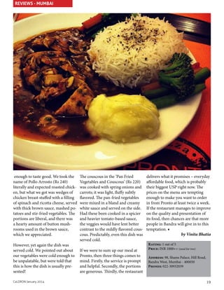 REVIEWS - MUMBAI

enough to taste good. We took the
name of Pollo Arrosto (Rs 240)
literally and expected roasted chicken, but what we got was wedges of
chicken breast stuffed with a filling
of spinach and ricotta cheese, served
with thick brown sauce, mashed potatoes and stir-fried vegetables. The
portions are liberal, and there was
a hearty amount of button mushrooms used in the brown sauce,
which we appreciated.
However, yet again the dish was
served cold. We pointed out about
our vegetables were cold enough to
be unpalatable, but were told that
this is how the dish is usually presented!
CaLDRON January 2014

The couscous in the ‘Pan Fried
Vegetables and Couscous’ (Rs 220)
was cooked with spring onions and
carrots; it was light, fluffy subtly
flavored. The pan-fried vegetables
were mixed in a bland and creamy
white sauce and served on the side.
Had these been cooked in a spicier
and heavier tomato-based sauce,
the veggies would have lent better
contrast to the mildly flavored couscous. Predictably, even this dish was
served cold.
If we were to sum up our meal at
Pronto, then three things comes to
mind. Firstly, the service is prompt
and helpful. Secondly, the portions
are generous. Thirdly, the restaurant

delivers what it promises – everyday
affordable food, which is probably
their biggest USP right now. The
prices on the menu are tempting
enough to make you want to order
in from Pronto at least twice a week.
If the restaurant manages to improve
on the quality and presentation of
its food, then chances are that more
people in Bandra will give in to this
temptation. ■
by Vinita Bhatia
Rating: 1 out of 5
Price: INR 1000++ (meal for two)
Address: 98, Shams Palace, Hill Road,
Bandra West, Mumbai - 400050
Phones: 022-30932039

19

 