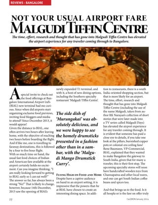 REVIEWS - BANGALORE

not your usual airport fare

MalgudiTiffinCentre
The time, effort, research and thought that has gone into Malgudi Tiffin Centre has elevated
the airport experience for any traveler coming through to Bangalore.

A

special invite to check out
the food offerings at Bangalore International Airport Ltd’s
(BIAL) new terminal had me curious. Since when did airports start
organizing exclusive food previews,
inviting food bloggers and media
to attend? Since December 2013, it
would appear!
Given the distance to BIAL, one
often arrives two hours after leaving
home, with the objective of reaching
two hours before boarding the flight.
And if like me, one is travelling to
faraway destinations, this is followed
by a four to five hour flight.
With so much time on hand, the
usual fast food choices of Indian
and American fare available at the
airport certainly holds no excitement. Can you imagine thinking, “I
am really looking forward to getting
to BIAL early so I can eat well?”
The answer so far, has always been a
strong “No!” That is likely to change,
however, because 14th December,
2013 saw the opening of BIAL’s
22

newly expanded T1 terminal, and
with it, a host of new dining options,
including the Southern specialty
restaurant ‘Malgudi TIffin Centre’.

tion to restaurants, there is a south
India-oriented shopping section, but
that is more likely for an airport.
The time, effort, research and
thought that has gone into Malgudi
Tiffin Centre (including the use of
the name Malgudi, taken from auThe side dish of
thor RK Narayan’s collection of short
‘Murungakai’ was ab- stories that were later made into
a TV series called Malgudi Days)
solutely delicious, and has elevated the airport experience
for any traveler coming through. It
we were happy to see
is evident that someone has paid a
the homely drumsticks close eye to details, if you take one
presented in a fashion look at the pillars, burnished copper
pots or colonial-era ceiling fans!
other than in a samRene Baumann, VP-Commercial,
BIAL, explained that they wanted
bar, with the ‘Malguto make Bangalore the gateway to
di Mango Drumstick
South India, given that for many a
traveler, this is their first stop. The
Curry’.
upcoming specialty stores will soon
have handcrafted wooden toys from
Flying High on Food and More Channapatna and other local wares,
and one can get South Indian coffee
Despite have a captive audience
beans and spices too.
on hand in an airport setting, it is
impressive that the powers-that-be
And that brings us to the food. Is it
at BIAL have chosen to create an
all hoopla or is the fare on offer truly
interesting dining space. In addiCaLDRON January 2014

 