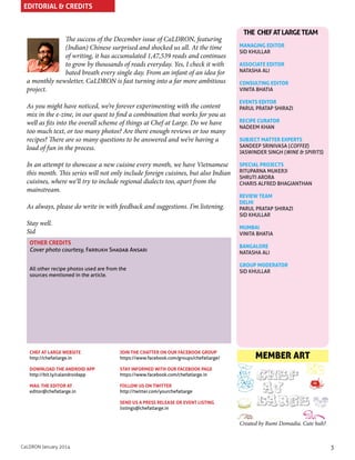 EDITORIAL & CREDITS

The success of the December issue of CaLDRON, featuring
(Indian) Chinese surprised and shocked us all. At the time
of writing, it has accumulated 1,47,539 reads and continues
to grow by thousands of reads everyday. Yes, I check it with
bated breath every single day. From an infant of an idea for
a monthly newsletter, CaLDRON is fast turning into a far more ambitious
project.

THE CHEF AT LARGE TEAM
MANAGING EDITOR
SID KHULLAR
ASSOCIATE EDITOR
NATASHA ALI
CONSULTING EDITOR
VINITA BHATIA

As you might have noticed, we’re forever experimenting with the content
mix in the e-zine, in our quest to find a combination that works for you as
well as fits into the overall scheme of things at Chef at Large. Do we have
too much text, or too many photos? Are there enough reviews or too many
recipes? There are so many questions to be answered and we’re having a
load of fun in the process.

EVENTS EDITOR
PARUL PRATAP SHIRAZI

In an attempt to showcase a new cuisine every month, we have Vietnamese
this month. This series will not only include foreign cuisines, but also Indian
cuisines, where we’ll try to include regional dialects too, apart from the
mainstream.

SPECIAL PROJECTS
RITUPARNA MUKERJI
SHRUTI ARORA
CHARIS ALFRED BHAGIANTHAN

As always, please do write in with feedback and suggestions. I’m listening.
Stay well.
Sid

RECIPE CURATOR
NADEEM KHAN
SUBJECT MATTER EXPERTS
SANDEEP SRINIVASA (COFFEE)
JASWINDER SINGH (WINE & SPIRITS)

REVIEW TEAM
DELHI
PARUL PRATAP SHIRAZI
SID KHULLAR
MUMBAI
VINITA BHATIA

OTHER CREDITS
Cover photo courtesy, Farrukh Shadab Ansari
All other recipe photos used are from the
sources mentioned in the article.

CHEF AT LARGE WEBSITE
http://chefatlarge.in

JOIN THE CHATTER ON OUR FACEBOOK GROUP
https://www.facebook.com/groups/chefatlarge/

DOWNLOAD THE ANDROID APP
http://bit.ly/calandroidapp

GROUP MODERATOR
SID KHULLAR

MEMBER ART

STAY INFORMED WITH OUR FACEBOOK PAGE
https://www.facebook.com/chefatlarge.in

MAIL THE EDITOR AT
editor@chefatlarge.in

BANGALORE
NATASHA ALI

FOLLOW US ON TWITTER
http://twitter.com/yourchefatlarge
SEND US A PRESS RELEASE OR EVENT LISTING
listings@chefatlarge.in

Created by Rumi Domadia. Cute huh?

CaLDRON January 2014

3

 