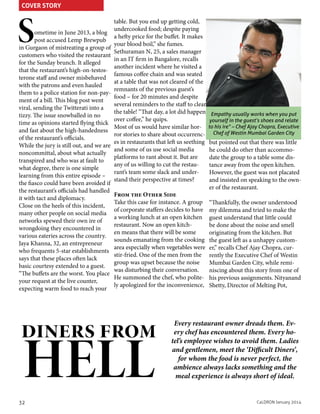 COVER STORY

S

ometime in June 2013, a blog
post accused Lemp Brewpub
in Gurgaon of mistreating a group of
customers who visited the restaurant
for the Sunday brunch. It alleged
that the restaurant’s high-on-testosterone staff and owner misbehaved
with the patrons and even hauled
them to a police station for non-payment of a bill. This blog post went
viral, sending the Twitterati into a
tizzy. The issue snowballed in no
time as opinions started flying thick
and fast about the high-handedness
of the restaurant’s officials.
While the jury is still out, and we are
noncommittal, about what actually
transpired and who was at fault to
what degree, there is one simple
learning from this entire episode –
the fiasco could have been avoided if
the restaurant’s officials had handled
it with tact and diplomacy.
Close on the heels of this incident,
many other people on social media
networks spewed their own ire of
wrongdoing they encountered in
various eateries across the country.
Jaya Khanna, 32, an entrepreneur
who frequents 5-star establishments
says that these places often lack
basic courtesy extended to a guest.
“The buffets are the worst. You place
your request at the live counter,
expecting warm food to reach your

table. But you end up getting cold,
undercooked food; despite paying
a hefty price for the buffet. It makes
your blood boil,” she fumes.
Sethuraman N, 25, a sales manager
in an IT firm in Bangalore, recalls
another incident where he visited a
famous coffee chain and was seated
at a table that was not cleared of the
remnants of the previous guest’s
food – for 20 minutes and despite
several reminders to the staff to clear
the table! “That day, a lot did happen
over coffee,” he quips.
Most of us would have similar horror stories to share about occurrences in restaurants that left us seething
and some of us use social media
platforms to rant about it. But are
any of us willing to cut the restaurant’s team some slack and understand their perspective at times?
From the Other Side
Take this case for instance. A group
of corporate staffers decides to have
a working lunch at an open kitchen
restaurant. Now an open kitchen means that there will be some
sounds emanating from the cooking
area especially when vegetables were
stir-fried. One of the men from the
group was upset because the noise
was disturbing their conversation.
He summoned the chef, who politely apologized for the inconvenience,

diners from

HELL

32

Empathy usually works when you put
yourself in the guest’s shoes and relate
to his ire” – Chef Ajay Chopra, Executive
Chef of Westin Mumbai Garden City

but pointed out that there was little
he could do other than accommodate the group to a table some distance away from the open kitchen.
However, the guest was not placated
and insisted on speaking to the owner of the restaurant.
“Thankfully, the owner understood
my dilemma and tried to make the
guest understand that little could
be done about the noise and smell
originating from the kitchen. But
the guest left as a unhappy customer,” recalls Chef Ajay Chopra, currently the Executive Chef of Westin
Mumbai Garden City, while reminiscing about this story from one of
his previous assignments. Nityanand
Shetty, Director of Melting Pot,

Every restaurant owner dreads them. Every chef has encountered them. Every hotel’s employee wishes to avoid them. Ladies
and gentlemen, meet the ‘Difficult Diners’,
for whom the food is never perfect, the
ambience always lacks something and the
meal experience is always short of ideal.

CaLDRON January 2014

 