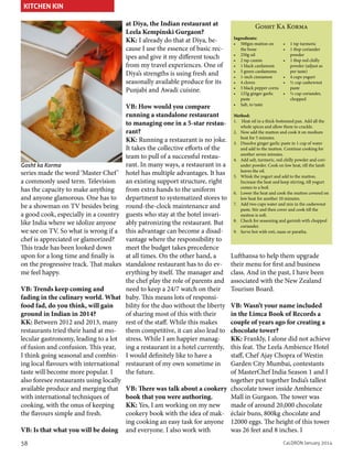 KITCHEN KIN
at Diya, the Indian restaurant at
Leela Kempinski Gurgaon?
KK: I already do that at Diya, because I use the essence of basic recipes and give it my different touch
from my travel experiences. One of
Diya’s strengths is using fresh and
seasonally available produce for its
Punjabi and Awadi cuisine.

Gosht ka Korma

series made the word ‘Master Chef ’
a commonly used term. Television
has the capacity to make anything
and anyone glamorous. One has to
be a showman on TV besides being
a good cook, especially in a country
like India where we idolize anyone
we see on TV. So what is wrong if a
chef is appreciated or glamorized?
This trade has been looked down
upon for a long time and finally is
on the progressive track. That makes
me feel happy.
VB: Trends keep coming and
fading in the culinary world. What
food fad, do you think, will gain
ground in Indian in 2014?
KK: Between 2012 and 2013, many
restaurants tried their hand at molecular gastronomy, leading to a lot
of fusion and confusion. This year,
I think going seasonal and combining local flavours with international
taste will become more popular. I
also foresee restaurants using locally
available produce and merging that
with international techniques of
cooking, with the onus of keeping
the flavours simple and fresh.
VB: Is that what you will be doing
38

VB: How would you compare
running a standalone restaurant
to managing one in a 5-star restaurant?
KK: Running a restaurant is no joke.
It takes the collective efforts of the
team to pull of a successful restaurant. In many ways, a restaurant in a
hotel has multiple advantages. It has
an existing support structure, right
from extra hands to the uniform
department to systematized stores to
round-the-clock maintenance and
guests who stay at the hotel invariably patronizing the restaurant. But
this advantage can become a disadvantage where the responsibility to
meet the budget takes precedence
at all times. On the other hand, a
standalone restaurant has to do everything by itself. The manager and
the chef play the role of parents and
need to keep a 24/7 watch on their
baby. This means lots of responsibility for the duo without the liberty
of sharing most of this with their
rest of the staff. While this makes
them competitive, it can also lead to
stress. While I am happier managing a restaurant in a hotel currently,
I would definitely like to have a
restaurant of my own sometime in
the future.

Gosht Ka Korma
Ingredients:
•	 500gm mutton on
the bone
•	 250g oil
•	 2 tsp cumin
•	 1 black cardamom
•	 5 green cardamoms
•	 1-inch cinnamon
•	 4 cloves
•	 5 black pepper corns
•	 125g ginger garlic
paste
•	 Salt, to taste

•	 1 tsp turmeric
•	 1 tbsp coriander
powder
•	 1 tbsp red chilly
powder (adjust as
per taste)
•	 4 cups yogurt
•	 ½ cup cashewnut
paste
•	 ½ cup coriander,
chopped

Method:
1.	 Heat oil in a thick-bottomed pan. Add all the
whole spices and allow them to crackle.
2.	 Now add the mutton and cook it on medium
heat for 5 minutes.
3.	 Dissolve ginger garlic paste in 1 cup of water
and add to the mutton. Continue cooking for
another seven minutes.
4.	 Add salt, turmeric, red chilly powder and coriander powder. Cook on low heat, till the lamb
leaves the oil.
5.	 Whisk the yogurt and add to the mutton.
Increase the heat and keep stirring, till yogurt
comes to a boil.
6.	 Lower the heat and cook the mutton covered on
low heat for another 10 minutes.
7.	 Add two cups water and mix in the cashewnut
paste. Stir and then cover and cook till the
mutton is soft.
8.	 Check for seasoning and garnish with chopped
coriander.
9.	 Serve hot with roti, naan or paratha.

Lufthansa to help them upgrade
their menu for first and business
class. And in the past, I have been
associated with the New Zealand
Tourism Board.

VB: Wasn’t your name included
in the Limca Book of Records a
couple of years ago for creating a
chocolate tower?
KK: Frankly, I alone did not achieve
this feat. The Leela Ambience Hotel
staff, Chef Ajay Chopra of Westin
Garden City Mumbai, contestants
of MasterChef India Season 1 and I
together put together India’s tallest
VB: There was talk about a cookery chocolate tower inside Ambience
book that you were authoring.
Mall in Gurgaon. The tower was
KK: Yes, I am working on my new
made of around 20,000 chocolate
cookery book with the idea of mak- éclair buns, 800kg chocolate and
ing cooking an easy task for anyone 12000 eggs. The height of this tower
and everyone. I also work with
was 26 feet and 8 inches. I
CaLDRON January 2014

 