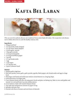 RECIPES - GLOBAL FUSION

Kafta Bel Laban

Who can resist the authentic flavours of a traditional homecooked Kafta Bel Laban. This recipe from Leila Restaurant in Dubai shows how to cook this healthy Lebanese dish.
Ingredients:
•	 450g ground beef
•	 1/2 cup parsley, finely chopped
•	 1/2 cup onion, finely chopped
•	 2 cloves garlic, minced
•	 1 tbsp garlic powder
•	 1/2 tsp ground paprika
•	 1/2 tsp ground black pepper
•	 1 tsp salt
•	 1/3 cup breadcrumbs
•	 1 egg
•	 1 cup yogurt
•	 1/3 cup pine nuts
•	 2 pieces Lebanese bread
Method:
1.	Preheat grill to high heat.
2.	Mix beef, parsley, onion, garlic, garlic powder, paprika, black pepper, salt, breadcrumbs and egg in a large
bowl.
3.	Wet fingers and hands and mold meat mixture around skewers in a long log shape.
4.	Grill until meat is no longer pink.
5.	Coat Lebanese bread with olive oil using pastry brush and place on baking tray. Bake in oven until golden and
toasted. Let cool and break it up into medium pieces.
6.	Cover bottom of dish with toasted Lebanese bread.
7.	Top with meat and generous amount of yogurt on top.
8.	Sprinkle with pine nuts.
9.	Garnish with slices of tomato and mint leaves (if desired).
CaLDRON January 2014

45

 