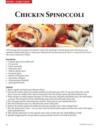 RECIPES - GLOBAL FUSION

Chicken Spinoccoli

UNO Chicago Grill uses Italy’s old authentic recipes and combining it with the finest meats, fresh cheeses, ripe
vegetables and flavourful spices to make pizza and pasta the heartiest meal of all. Here is a recipe from this American-cuisine restaurant in Dubai.
Ingredients:
•	 1 chicken spinoccoli roulade each
•	 1/2 cup water
•	 2 slices mozzarella
•	 1 tbsp pesto sauce
•	 7 fluid oz alfredo sauce
•	 11oz penne pasta
•	 2 fluid oz UNO pizza sauce
•	 1 tsp parsley, chopped
•	 1 tbsp parmesan, shredded
•	 1 piece garnish bread
Method:
1.	Spray a regular sized pizza pan with pan release.
2.	Unwrap the chicken spinoccoli roulade and place into the pizza pan with 1/2 cup water. Place the cut side
down. Cover the roulade with 2 slices of mozzarella. Place the chicken spinoccoli into the bottom oven.
3.	When chicken is cooked, prepare the pasta. Pre-heat sauce pan, add pesto and alfredo sauce. Stir and bring to
a simmer. Place the pasta into the salted boiling water and cook until ready. Drain well.
4.	Place the pasta into the simmering sauce and toss. Place pasta in a pre-heated pasta bowl.
5.	Place the UNO pizza sauce in a strip down the center of the pasta.
6.	Remove the chicken spinoccoli roulade from the pan and place onto a clean cutting board.
7.	Slice the chicken into 5 slices – cut on a bias. Layer the sliced chicken spinoccoli down the center of the appropriate preheated bowl.
8.	Take end slice and rotate it to the opposite end so that on both sides the colorful filling is visible.
9.	Sprinkle chopped parsley and parmesan on pasta and place bread on the side of the bowl.

46

CaLDRON January 2014

 
