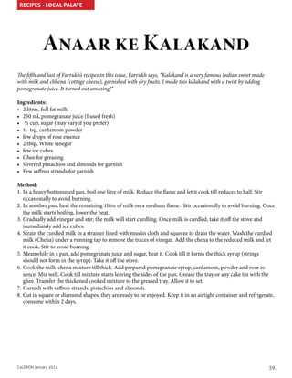 RECIPES - LOCAL PALATE

Anaar ke Kalakand
The fifth and last of Farrukh’s recipes in this issue, Farrukh says, “Kalakand is a very famous Indian sweet made
with milk and chhena (cottage cheese), garnished with dry fruits. I made this kalakand with a twist by adding
pomegranate juice. It turned out amazing!”
Ingredients:
•	 2 litres, full fat milk
•	 250 ml, pomegranate juice (I used fresh)
•	 ½ cup, sugar (may vary if you prefer)
•	 ½ tsp, cardamom powder
•	 few drops of rose essence
•	 2 tbsp, White vinegar
•	 few ice cubes
•	 Ghee for greasing
•	 Slivered pistachios and almonds for garnish
•	 Few saffron strands for garnish
Method:
1.	In a heavy bottommed pan, boil one litre of milk. Reduce the flame and let it cook till reduces to half. Stir
occasionally to avoid burning.
2.	In another pan, heat the remaining 1litre of milk on a medium flame. Stir occasionally to avoid burning. Once
the milk starts boiling, lower the heat.
3.	Gradually add vinegar and stir; the milk will start curdling. Once milk is curdled, take it off the stove and
immediately add ice cubes.
4.	Strain the curdled milk in a strainer lined with muslin cloth and squeeze to drain the water. Wash the curdled
milk (Chena) under a running tap to remove the traces of vinegar. Add the chena to the reduced milk and let
it cook. Stir to avoid burning.
5.	Meanwhile in a pan, add pomegranate juice and sugar, heat it. Cook till it forms the thick syrup (strings
should not form in the syrup). Take it off the stove.
6.	Cook the milk-chena mixture till thick. Add prepared pomegranate syrup, cardamom, powder and rose essence. Mix well. Cook till mixture starts leaving the sides of the pan. Grease the tray or any cake tin with the
ghee. Transfer the thickened cooked mixture to the greased tray. Allow it to set.
7.	Garnish with saffron strands, pistachios and almonds.
8.	Cut in square or diamond shapes, they are ready to be enjoyed. Keep it in an airtight container and refrigerate,
consume within 2 days.

CaLDRON January 2014

59

 
