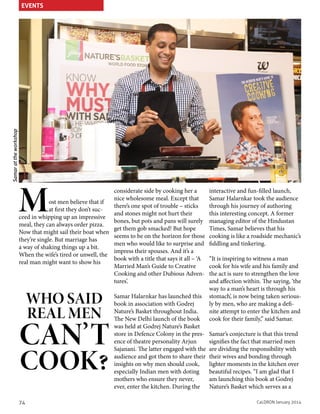 Samar at the workshop

EVENTS

M

considerate side by cooking her a
nice wholesome meal. Except that
ost men believe that if
there’s one spot of trouble – sticks
at first they don’t sucand stones might not hurt their
ceed in whipping up an impressive
bones, but pots and pans will surely
meal, they can always order pizza.
get them gob smacked! But hope
Now that might sail their boat when
seems to be on the horizon for those
they’re single. But marriage has
men who would like to surprise and
a way of shaking things up a bit.
impress their spouses. And it’s a
When the wife’s tired or unwell, the
book with a title that says it all – ‘A
real man might want to show his
Married Man’s Guide to Creative
Cooking and other Dubious Adventures’.

WHO SAID
REAL MEN

CAN’T
COOK?

74

Samar Halarnkar has launched this
book in association with Godrej
Nature’s Basket throughout India.
The New Delhi launch of the book
was held at Godrej Nature’s Basket
store in Defence Colony in the presence of theatre personality Arjun
Sajanani. The latter engaged with the
audience and got them to share their
insights on why men should cook,
especially Indian men with doting
mothers who ensure they never,
ever, enter the kitchen. During the

interactive and fun-filled launch,
Samar Halarnkar took the audience
through his journey of authoring
this interesting concept. A former
managing editor of the Hindustan
Times, Samar believes that his
cooking is like a roadside mechanic’s
fiddling and tinkering.
“It is inspiring to witness a man
cook for his wife and his family and
the act is sure to strengthen the love
and affection within. The saying, ‘the
way to a man’s heart is through his
stomach’, is now being taken seriously by men, who are making a definite attempt to enter the kitchen and
cook for their family,” said Samar.
Samar’s conjecture is that this trend
signifies the fact that married men
are dividing the responsibility with
their wives and bonding through
lighter moments in the kitchen over
beautiful recipes. “I am glad that I
am launching this book at Godrej
Nature’s Basket which serves as a
CaLDRON January 2014

 