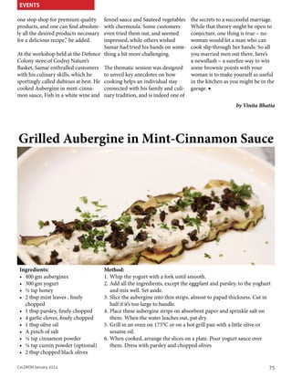 EVENTS
one stop shop for premium quality
products, and one can find absolutely all the desired products necessary
for a delicious recipe,” he added.

fennel sauce and Sauteed vegetables
with chermoula. Some customers
even tried them out, and seemed
impressed, while others wished
Samar had tried his hands on someAt the workshop held at the Defence thing a bit more challenging.
Colony store of Godrej Nature’s
Basket, Samar enthralled customers The thematic session was designed
to unveil key anecdotes on how
with his culinary skills, which he
sportingly called dubious at best. He cooking helps an individual stay
cooked Aubergine in mint-cinnaconnected with his family and culimon sauce, Fish in a white wine and nary tradition, and is indeed one of

the secrets to a successful marriage.
While that theory might be open to
conjecture, one thing is true – no
woman would let a man who can
cook slip through her hands. So all
you married men out there, here’s
a newsflash – a surefire way to win
some brownie points with your
woman is to make yourself as useful
in the kitchen as you might be in the
garage. ■
by Vinita Bhatia

Grilled Aubergine in Mint-Cinnamon Sauce

Ingredients:
•	 400 gm aubergines
•	 300 gm yogurt
•	 ½ tsp honey
•	 2 tbsp mint leaves , finely
chopped
•	 1 tbsp parsley, finely chopped
•	 4 garlic cloves, finely chopped
•	 1 tbsp olive oil
•	 A pinch of salt
•	 ¼ tsp cinnamon powder
•	 ¼ tsp cumin powder (optional)
•	 2 tbsp chopped black olives
CaLDRON January 2014

Method:
1.	Whip the yogurt with a fork until smooth.
2.	Add all the ingredients, except the eggplant and parsley, to the yoghurt
and mix well. Set aside.
3.	Slice the aubergine into thin strips, almost to papad thickness. Cut in
half if it’s too large to handle.
4.	Place these aubergine strips on absorbent paper and sprinkle salt on
them. When the water leaches out, pat dry.
5.	Grill in an oven on 175°C or on a hot grill pan with a little olive or
sesame oil.
6.	When cooked, arrange the slices on a plate. Pour yogurt sauce over
them. Dress with parsley and chopped olives

75

 