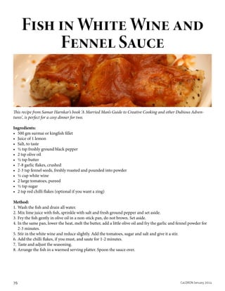 Fish in White Wine and
Fennel Sauce

This recipe from Samar Harnkar’s book ‘A Married Man’s Guide to Creative Cooking and other Dubious Adventures’, is perfect for a cosy dinner for two.
Ingredients:
•	 500 gm surmai or kingfish fillet
•	 Juice of 1 lemon
•	 Salt, to taste
•	 ½ tsp freshly ground black pepper
•	 2 tsp olive oil
•	 ½ tsp butter
•	 7-8 garlic flakes, crushed
•	 2-3 tsp fennel seeds, freshly roasted and pounded into powder
•	 ½ cup white wine
•	 2 large tomatoes, pureed
•	 ½ tsp sugar
•	 2 tsp red chilli flakes (optional if you want a zing)
Method:
1.	Wash the fish and drain all water.
2.	Mix lime juice with fish, sprinkle with salt and fresh ground pepper and set aside.
3.	Fry the fish gently in olive oil in a non-stick pan, do not brown. Set aside.
4.	In the same pan, lower the heat, melt the butter, add a little olive oil and fry the garlic and fennel powder for
2-3 minutes.
5.	Stir in the white wine and reduce slightly. Add the tomatoes, sugar and salt and give it a stir.
6.	Add the chilli flakes, if you must, and saute for 1-2 minutes.
7.	Taste and adjust the seasoning.
8.	Arrange the fish in a warmed serving platter. Spoon the sauce over.

76

CaLDRON January 2014

 