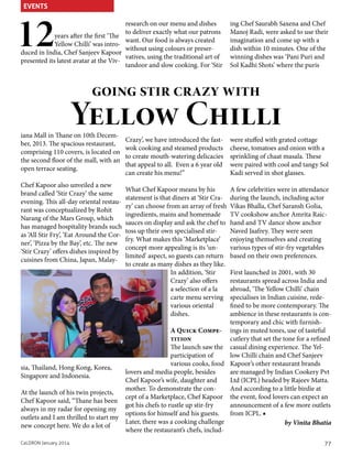 EVENTS

12

years after the first ‘The
Yellow Chilli’ was introduced in India, Chef Sanjeev Kapoor
presented its latest avatar at the Viv-

research on our menu and dishes
to deliver exactly what our patrons
want. Our food is always created
without using colours or preservatives, using the traditional art of
tandoor and slow cooking. For ‘Stir

ing Chef Saurabh Saxena and Chef
Manoj Radi, were asked to use their
imagination and come up with a
dish within 10 minutes. One of the
winning dishes was ‘Pani Puri and
Sol Kadhi Shots’ where the puris

going stir crazy with

Yellow Chilli

iana Mall in Thane on 10th December, 2013. The spacious restaurant,
comprising 110 covers, is located on
the second floor of the mall, with an
open terrace seating.

Chef Kapoor also unveiled a new
brand called ‘Stir Crazy’ the same
evening. This all-day oriental restaurant was conceptualized by Rohit
Narang of the Mars Group, which
has managed hospitality brands such
as ‘All Stir Fry’, ‘Eat Around the Corner’, ‘Pizza by the Bay’, etc. The new
‘Stir Crazy’ offers dishes inspired by
cuisines from China, Japan, Malay-

Crazy’, we have introduced the fastwok cooking and steamed products
to create mouth-watering delicacies
that appeal to all. Even a 6 year old
can create his menu!”

were stuffed with grated cottage
cheese, tomatoes and onion with a
sprinkling of chaat masala. These
were paired with cool and tangy Sol
Kadi served in shot glasses.

What Chef Kapoor means by his
statement is that diners at ‘Stir Crazy’ can choose from an array of fresh
ingredients, mains and homemade
sauces on display and ask the chef to
toss up their own specialised stirfry. What makes this ‘Marketplace’
concept more appealing is its ‘unlimited’ aspect, so guests can return
to create as many dishes as they like.
In addition, ‘Stir
Crazy’ also offers
a selection of a la
carte menu serving
various oriental
dishes.

A few celebrities were in attendance
during the launch, including actor
Vikas Bhalla, Chef Saransh Golia,
TV cookshow anchor Amrita Raichand and TV dance show anchor
Naved Jaafrey. They were seen
enjoying themselves and creating
various types of stir-fry vegetables
based on their own preferences.

First launched in 2001, with 30
restaurants spread across India and
abroad, ‘The Yellow Chilli’ chain
specialises in Indian cuisine, redefined to be more contemporary. The
ambience in these restaurants is contemporary and chic with furnishA Quick Compe- ings in muted tones, use of tasteful
tition
cutlery that set the tone for a refined
The launch saw the casual dining experience. The Yelparticipation of
low Chilli chain and Chef Sanjeev
various cooks, food Kapoor’s other restaurant brands
sia, Thailand, Hong Kong, Korea,
lovers and media people, besides
are managed by Indian Cookery Pvt
Singapore and Indonesia.
Chef Kapoor’s wife, daughter and
Ltd (ICPL) headed by Rajeev Matta.
mother. To demonstrate the conAnd according to a little birdie at
At the launch of his twin projects,
cept of a Marketplace, Chef Kapoor the event, food lovers can expect an
Chef Kapoor said, “Thane has been
got his chefs to rustle up stir-fry
announcement of a few more outlets
always in my radar for opening my
options for himself and his guests.
from ICPL. ■
outlets and I am thrilled to start my
Later, there was a cooking challenge
by Vinita Bhatia
new concept here. We do a lot of
where the restaurant’s chefs, includCaLDRON January 2014

77

 