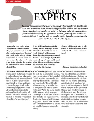 ?

ASK THE EXPERTS

ASK THE

EXPERTS

Cooking can sometimes turn out to be an activity fraught with doubts, mistakes and in extreme cases, embarrassing debacles. But fret not. Because we
have a panel of experts who are happy to help you out with any questions
you have about cooking. So if you have a doubt, just drop us a mail at editor@chefatlarge.in and we will get you the replies from the guys who really
know the kitchen like their backyard.

I made cake pops today using
a recipe from a site where the
cake pops were covered in pretty
colors and decorations. The chef
used candy melts, which I don’t
know where to source. What can
I use to coat the cake pops? I plan
to use Royal icing for decoration,
but what should I cover it with?
- Anandi Iyer

I am still learning to cook. Recently, I tried making ‘Coconut
Burfi’ but it didn’t turn out to
well. Not only did the sugar
burn, but the coconut too turned
brown. I used 2 cups of grated coconut, 1 cup of sugar and 1 tsp of
ghee. Please provide tips on how
to make this dish perfectly.
- Nimisha Raveendran

Can we add instant yeast to idli
batter to make it ferment faster?
And will it be a compromise in
taste?

Chocolatier Mehernosh Khajotia:
You can easily make your own candy melts at home. Just take white
chocolate and add some gel-based
color to it. These gel colors are
water-based, so if you add them
to your cake pops, it will make
it seize the pops properly. These
gel-based colors are available
easily available in shops that sell
products for confectioneries. For
instance, in Mumbai you can buy
it from http://www.ipfco.com/.

Chef Kunal Kapur: You don't have
to cook the coconut at all. Instead,
you can use a type of khoya called
‘Pindi’. You can make this by simmering the milk until it becomes
dry and tough. This will lend it
the consistency to be rolled into
a dough or allow it to be grated
with ease. Warm the khoya lightly,
till it becomes a little workable.
Add sugar to it and cook this on a
low flame till the sugar dissolves.
Switch the flame off and then add
dry grated coconut. Mix this well
and transfer the mixture to a plate
or mould where this needs to be
set up.

Chef Sebastian Fernandes: Yes,
you can add instant yeast to the
idli batter but ensure that you use
the batter the same day. Incidentally, rice is a natural fermenting
agent by itself. If you, however,
want to use instant yeast in the idli
batter, then put in two pinches of
the dry yeast powder to 1 cup of
the batter and keep the mix in a
warm place for 15 minutes to 20
minutes. Do not stir the idli batter
during its fermentation process.
After the batter has fermented, stir
well, set aside for 10 minutes and
stir again.

80

- Ranjana Deolalikar Sudhalkar

CaLDRON January 2014

 