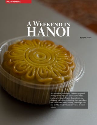 PHOTO FEATURE

A Weekend in

HANOI

by Sid Khullar

A Vietnamese Mooncake. These are prepared
during special days and festivals and made
available for sale in highly decorational and
elaborate packaging, indicating their special status. These cakes were crumbly, densely packed
and mildly sweet with an embedded chestnut
within.

82

CaLDRON January 2014

 