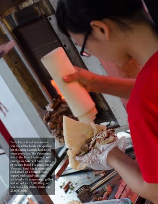 Banh My or bread sandwiches,
was one of the foods I ate quite a
bit of, taking a couple back to my
room every day. The Vietnamese,
due to the French influence, are
prodigious bakers of bread; some
of the best bread I’ve eaten, was in
Vietnam. Banh My is essentially,
pork sliced off a vertical roast,
topped with salad vegetables,
slathered with mayonnaise, grilled
and served for 15,000 Dong, or
less than a US Dollar, which was
21,000 Dong.
CaLDRON January 2014

95

 