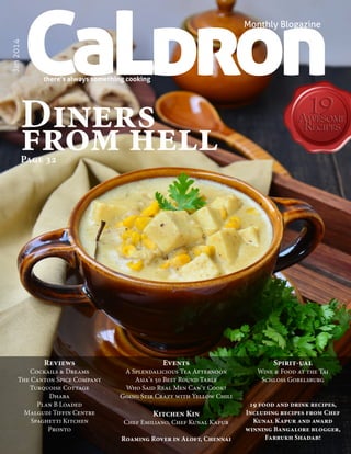 CaLdron

Jan 2014

Monthly Blogazine

there’s always something cooking

Diners
from hell
Page 32

Reviews

Cockails & Dreams
The Canton Spice Company
Turquoise Cottage
Dhaba
Plan B Loaded
Malgudi Tiffin Centre
Spaghetti Kitchen
Pronto
CaLDRON January 2014

Events

A Splendalicious Tea Afternoon
Asia’s 50 Best Round Table
Who Said Real Men Can’t Cook?
Going Stir Crazy with Yellow Chili

Kitchen Kin

Chef Emiliano, Chef Kunal Kapur
Roaming Rover in Aloft, Chennai

Spirit-ual

Wine & Food at the Taj
Schloss Gobelsburg
19 food and drink recipes,
Including recipes from Chef
Kunal Kapur and award
winning Bangalore blogger,
Farrukh Shadab!
1

 