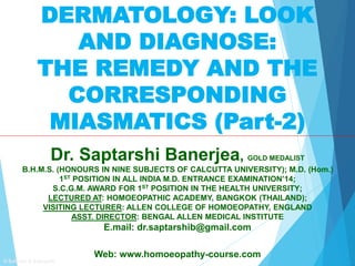 DERMATOLOGY: LOOK
AND DIAGNOSE:
THE REMEDY AND THE
CORRESPONDING
MIASMATICS (Part-2)
Dr. Saptarshi Banerjea, GOLD MEDALIST
B.H.M.S. (HONOURS IN NINE SUBJECTS OF CALCUTTA UNIVERSITY); M.D. (Hom.)
1ST POSITION IN ALL INDIA M.D. ENTRANCE EXAMINATION’14;
S.C.G.M. AWARD FOR 1ST POSITION IN THE HEALTH UNIVERSITY;
LECTURED AT: HOMOEOPATHIC ACADEMY, BANGKOK (THAILAND);
VISITING LECTURER: ALLEN COLLEGE OF HOMOEOPATHY, ENGLAND
ASST. DIRECTOR: BENGAL ALLEN MEDICAL INSTITUTE
E.mail: dr.saptarshib@gmail.com
Web: www.homoeopathy-course.com
© Subrata & Saptarshi
 