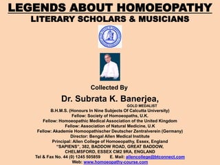 LEGENDS ABOUT HOMOEOPATHY
LITERARY SCHOLARS & MUSICIANS
Dr. Subrata K. Banerjea,
GOLD MEDALIST
B.H.M.S. (Honours In Nine Subjects Of Calcutta University)
Fellow: Society of Homoeopaths, U.K.
Fellow: Homoeopathic Medical Association of the United Kingdom
Fellow: Association of Natural Medicine, U.K
Fellow: Akademie Homoopathischer Deutscher Zentralverein (Germany)
Director: Bengal Allen Medical Institute
Principal: Allen College of Homoeopathy, Essex, England
“SAPIENS”, 382, BADDOW ROAD, GREAT BADDOW,
CHELMSFORD, ESSEX CM2 9RA, ENGLAND
Tel & Fax No. 44 (0) 1245 505859 E. Mail: allencollege@btconnect.com
Web: www.homoeopathy-course.com
Collected By
 
