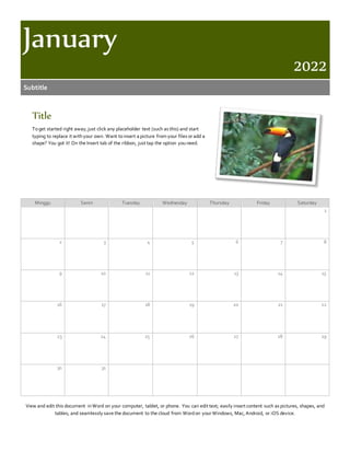 January
2022
Subtitle
Title
Toget started right away, just click any placeholder text (such as this) and start
typing to replace it withyour own. Want toinsert a picture from your files or add a
shape? You got it! On the Insert tab of the ribbon, just tap the option youneed.
Minggu Senin Tuesday Wednesday Thursday Friday Saturday
1
2 3 4 5 6 7 8
9 10 11 12 13 14 15
16 17 18 19 20 21 22
23 24 25 26 27 28 29
30 31
View and edit this document inWord on your computer, tablet, or phone. You can edit text; easily insert content such as pictures, shapes, and
tables; and seamlessly save the document to the cloud from Wordon your Windows, Mac, Android, or iOS device.
 