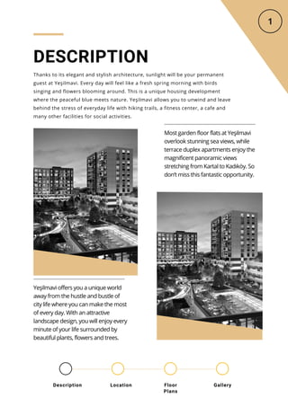 DESCRIPTION
Thanks to its elegant and stylish architecture, sunlight will be your permanent
guest at Yeşilmavi. Every day will feel like a fresh spring morning with birds
singing and flowers blooming around. This is a unique housing development
where the peaceful blue meets nature. Yeşilmavi allows you to unwind and leave
behind the stress of everyday life with hiking trails, a fitness center, a cafe and
many other facilities for social activities.
Most garden floor flats at Yeşilmavi
overlook stunning sea views, while
terrace duplex apartments enjoy the
magnificent panoramic views
stretching from Kartal to Kadıköy. So
don’t miss this fantastic opportunity.
Yeşilmavi offers you a unique world
away from the hustle and bustle of
city life where you can make the most
of every day. With an attractive
landscape design, you will enjoy every
minute of your life surrounded by
beautiful plants, flowers and trees.
Location Floor
Plans
Gallery
Description
 