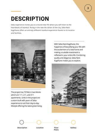 DESCRIPTION
Seba experience invites you to a brand new life where you will listen to the
heartbeats of Istanbul. Rising in the new life center of the city, Seba Nest
Kagithane offers an entirely different Istanbul experience thanks to its location
and facilities.
With Seba Nest Kagithane, the
happiness of beautifying your life with
the excitement of a new home and
making a suitable investment is
reflected in your entire life. Combining
quality and elegance, Seba Nest
Kagithane invites you to explore.
The project has 70 flats in two blocks
which are 1+1, 2+1, and 3+1
apartments. Units in the project are
custom built with years of Seba
experience to suit their day-to-day
lifestyle offering the latest green living.
Location Floor
Plans
Gallery
Description
 