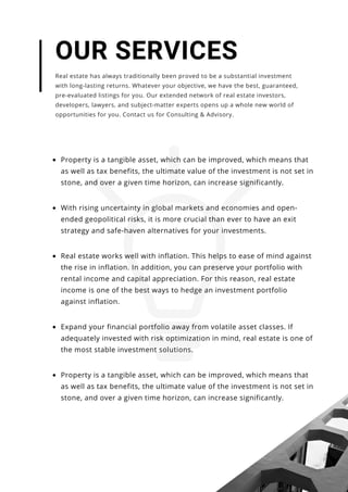 Property is a tangible asset, which can be improved, which means that
as well as tax benefits, the ultimate value of the investment is not set in
stone, and over a given time horizon, can increase significantly.
Real estate works well with inflation. This helps to ease of mind against
the rise in inflation. In addition, you can preserve your portfolio with
rental income and capital appreciation. For this reason, real estate
income is one of the best ways to hedge an investment portfolio
against inflation.
With rising uncertainty in global markets and economies and open-
ended geopolitical risks, it is more crucial than ever to have an exit
strategy and safe-haven alternatives for your investments.
OUR SERVICES
Real estate has always traditionally been proved to be a substantial investment
with long-lasting returns. Whatever your objective, we have the best, guaranteed,
pre-evaluated listings for you. Our extended network of real estate investors,
developers, lawyers, and subject-matter experts opens up a whole new world of
opportunities for you. Contact us for Consulting & Advisory.
Expand your financial portfolio away from volatile asset classes. If
adequately invested with risk optimization in mind, real estate is one of
the most stable investment solutions.
Property is a tangible asset, which can be improved, which means that
as well as tax benefits, the ultimate value of the investment is not set in
stone, and over a given time horizon, can increase significantly.
 