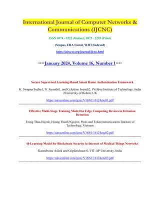 International Journal of Computer Networks &
Communications (IJCNC)
ISSN 0974 - 9322 (Online); 0975 - 2293 (Print)
(Scopus, ERA Listed, WJCI Indexed)
https://airccse.org/journal/ijcnc.html
****January 2024, Volume 16, Number 1****
Secure Supervised Learning-Based Smart Home Authentication Framework
K. Swapna Sudha1, N. Jeyanthi1, and Celestine Iwendi2, 1Vellore Institute of Technology, India
2University of Bolton, UK
https://aircconline.com/ijcnc/V16N1/16124cnc01.pdf
---------------------------------------------------------------------------------------------------------------------
Effective Multi-Stage Training Model for Edge Computing Devices in Intrusion
Detection
Trong Thua Huynh, Hoang Thanh Nguyen, Posts and Telecommunications Institute of
Technology, Vietnam
https://aircconline.com/ijcnc/V16N1/16124cnc02.pdf
---------------------------------------------------------------------------------------------------------------------
Q-Learning Model for Blockchain Security in Internet of Medical Things Networks
Kanneboina Ashok and Gopikrishnan S, VIT-AP University, India
https://aircconline.com/ijcnc/V16N1/16124cnc03.pdf
---------------------------------------------------------------------------------------------------------------------
 