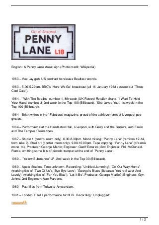 English: A Penny Lane street sign (Photo credit: Wikipedia)


1963 – Vee Jay gets US contract to release Beatles records.

1963 – 5.00-5.29pm. BBC’s `Here We Go’ broadcast (all 16 January 1963 session but `Three
Cool Cats‘).

1964 – `With The Beatles’ number 1, 8th week (UK Record Retailer chart). `I Want To Hold
Your Hand‘ number 3, 2nd week in the Top 100 (Billboard). `She Loves You’, 1st week in the
Top 100 (Billboard).

1964 – Brian writes in the `Fabulous’ magazine, proud of the achievements of Liverpool pop
groups.

1964 – Performance at the Hambleton Hall, Liverpool, with Derry and the Seniors, and Faron
and The Tempest Tornadoes.

1967 – Studio 1 (control room only). 6.30-8.30pm. Mono mixing: `Penny Lane‘ (remixes 12-14,
from take 9). Studio 1 (control room only). 9.00-10.00pm. Tape copying: `Penny Lane’ (of remix
mono 14). Producer: George Martin; Engineer: Geoff Emerick; 2nd Engineer: Phil McDonald.
Remix, omitting some bits of piccolo trumpet at the end of `Penny Lane’.

1969 – `Yellow Submarine’ LP, 2nd week in the Top 30 (Billboard).

1969 – Apple Studios. Time unknown. Recording: `Untitled Jamming’; `On Our Way Home’
(working title of `Two Of Us’); `Bye Bye Love’; `George’s Blues (Because You’re Sweet And
Lovely)’ (working title of `For You Blue’); `Let It Be’. Producer: George Martin?; Engineer: Glyn
Johns; 2nd Engineer: Alan Parsons.

1980 – Paul flies from Tokyo to Amsterdam.

1991 – London. Paul’s performance for MTV. Recording: `Unplugged’.




                                                                                             1/2
 