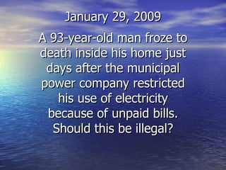 January 29, 2009 A 93-year-old man froze to death inside his home just days after the municipal power company restricted his use of electricity because of unpaid bills. Should this be illegal? 