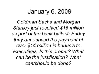 January 6, 2009 Goldman Sachs and Morgan Stanley just received $15 million as part of the bank bailout; Friday they announced the payment of over $14 million in bonus’s to executives. Is this proper? What can be the justification? What can/should be done? 