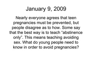 January 9, 2009 Nearly everyone agrees that teen pregnancies must be prevented, but people disagree as to how. Some say that the best way is to teach “abstinence only”. This means teaching avoiding sex. What do young people need to know in order to avoid pregnancies? 