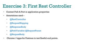 Exercise 3: First Rest Controller
•  Context Path & Port in application.properties
•  Annotations used –
•  @RestController
•  @RequestMapping
•  @ResponseBody
•  @PathVariable/@RequestParam
•  @RequestBody
•  Chrome://apps for Postman to test Restful end points.
 