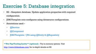 Exercise 5: Database integration
•  H2 – filesystem database. Update application.properties with required
configuration.
•  JDBCTemplate auto-configures using datasource configurations.
•  Annotations used –
•  @Service
•  @Component
•  JDBCTemplate / JPA using @Entity & @Repository
**Pro Tip/Feeling Lucky** (optional) – Try in-memory options. Visit
http://www.h2database.com/ for in-depth details on H2
 