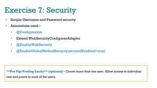 Exercise 7: Security
•  Simple Username and Password security
•  Annotations used –
•  @Configuration
•  Extend WebSecurityConfigurerAdapter
•  @EnableWebSecurity
•  @EnableGlobalMethodSecurity(securedEnabled=true)
**Pro Tip/Feeling Lucky** (optional) – Create more than one user. Allow access to individual
rest end points to each of the users.
 