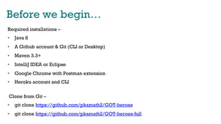 Before we begin…
Required installations –
•  Java 8
•  A Github account & Git (CLI or Desktop)
•  Maven 3.3+
•  IntelliJ IDEA or Eclipse
•  Google Chrome with Postman extension
•  Heroku account and CLI
Clone from Git –
•  git clone https://github.com/pkamath2/GOT-heroes
•  git clone https://github.com/pkamath2/GOT-heroes-full
 