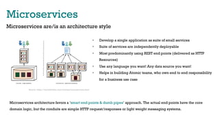 Microservices
Microservices are/is an architecture style
•  Develop a single application as suite of small services
•  Suite of services are independently deployable
•  Most predominantly using REST end points (delivered as HTTP
Resources)
•  Use any language you want! Any data source you want!
•  Helps in building Atomic teams, who own end to end responsibility
for a business use case
Microservices architecture favors a ‘smart end points & dumb pipes’ approach. The actual end points have the core
domain logic, but the conduits are simple HTTP request/responses or light weight messaging systems.
Source: https://martinfowler.com/articles/microservices.html
 