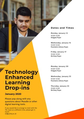 Dates an d Tim es
Monday, January 13
10:00-12:00
Holgate Foyer
Friday, January 17
10:00-12:00
De Grey Foyer
Wednesday, January 22
10:00-12:00
Fountains Library Foyer
Technology 
Enhanced
Learning
Drop-ins
Please pop along with any
questions about Moodle or other
digital learning tools.
If you would like to arrange to meet with the
TEL team at a different time, please get in
touch:
tel@yorksj.ac.uk
Wednesday, January 15
Thursday, January 23
10:00-12:00
De Grey Foyer
10:00-12:00
Fountains Library Foyer
Monday, January 20
10:00-12:00
Holgate Foyer
January 2020
 
