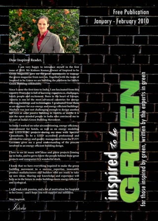 inspiredtobe
forthoseinspiredbygreen,writtenbytheexpertsingreen
Free Publication
January - February 2010
Dear Inspired Reader,
	 I am very happy to introduce myself in the first
issue of 2010. Mr Kishore Kumar, Owner of Inspired to be
Green Magazine, gave me the great opportunity to manage
the green magazine from now on. Together with the team of
Inspired to be Green we are building the platform for India’s
Green Building community.
Since I came the first time to India, I am fascinated from this
country. Every day is full of learning experiences, challenges,
lovely people and excitement. Born in the heart of Europe,
Austria is one of the most advanced countries for energy
efficient buildings and technologies. I graduated from there
as an engineer for eco-energy and energy efficient buildings.
Maybe it was just not challenging enough to design another
net-zero or solar passive building in Austria or maybe it is
just the open minded people in India who convinced me to
be part of India’s Green Building Movement.
In India I worked on solar airconditioning, energy-efficiency
improvement for hotels, as well as on energy modeling
and LEED/IGBC projects during my time with Spectral
Consultants. To be a LEED accredited professional and
certified for energy and quality-management from the TUEV
Germany gives me a good understanding of the process
involved in an energy-efficient building design.
I love to see so many new ideas and green projects coming
up in India, and to get to know the people behind these great
projects and companies is a wonderful work.
I know that we have everything required to make the green
building movement to a success: expertise, innovative
product manufacturers and builders who are ready to take
up new ideas. Sharing our knowledge and experience will
help us in the future to make buildings more energy-efficient
and ecological.
I will work with passion, and a lot of motivation for Inspired
to be Green – and I hope you will support our initiative.
Stay inspired,
Isabelle
 